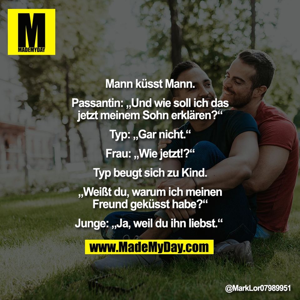 "Mann küsst Mann.<br />
<br />
Passantin: „Und wie soll ich das<br />
jetzt meinem Sohn erklären?“<br />
<br />
Typ: „Gar nicht.“<br />
<br />
Frau: „Wie jetzt!?“<br />
<br />
Typ beugt sich zu Kind.<br />
<br />
„Weißt du, warum ich meinen<br />
Freund geküsst habe?“<br />
<br />
Junge: „Ja, weil du ihn liebst.“ "