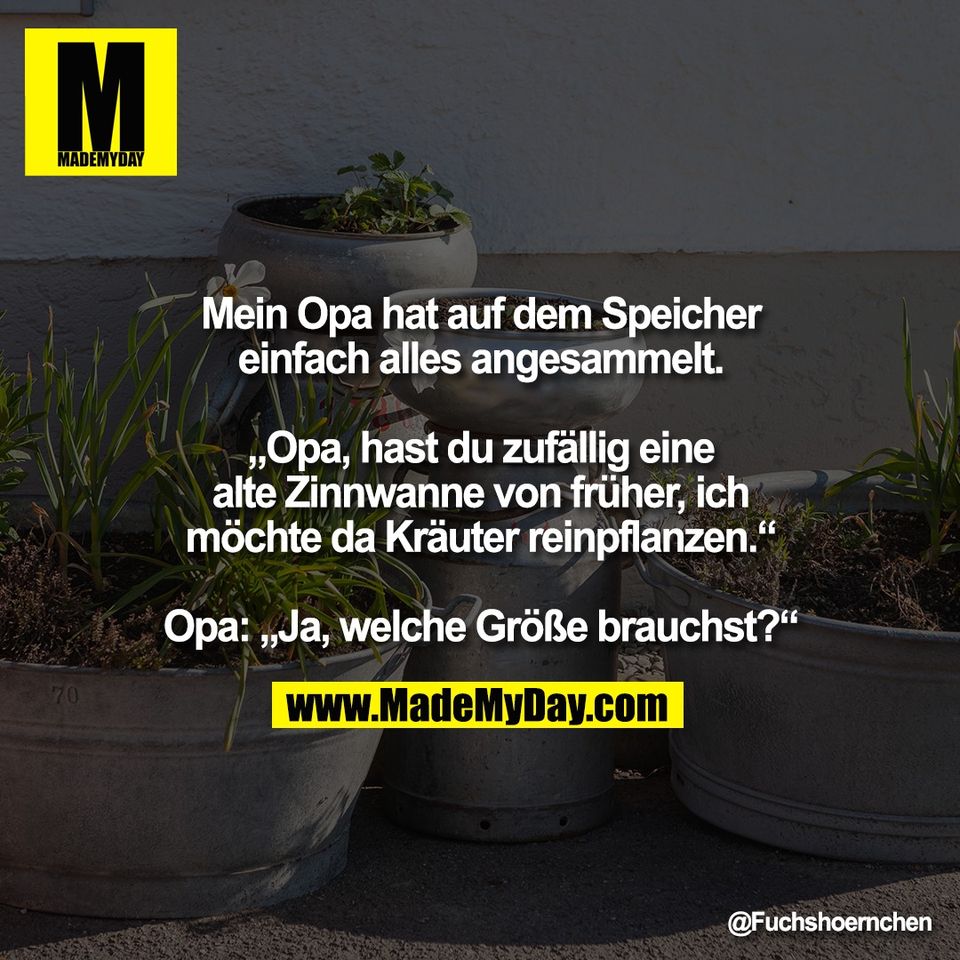 Mein Opa hat auf dem Speicher<br />
einfach alles angesammelt.<br />
<br />
„Opa, hast du zufällig eine<br />
alte Zinnwanne von früher, ich<br />
möchte da Kräuter reinpflanzen.“<br />
<br />
Opa: „Ja, welche Größe brauchst?“