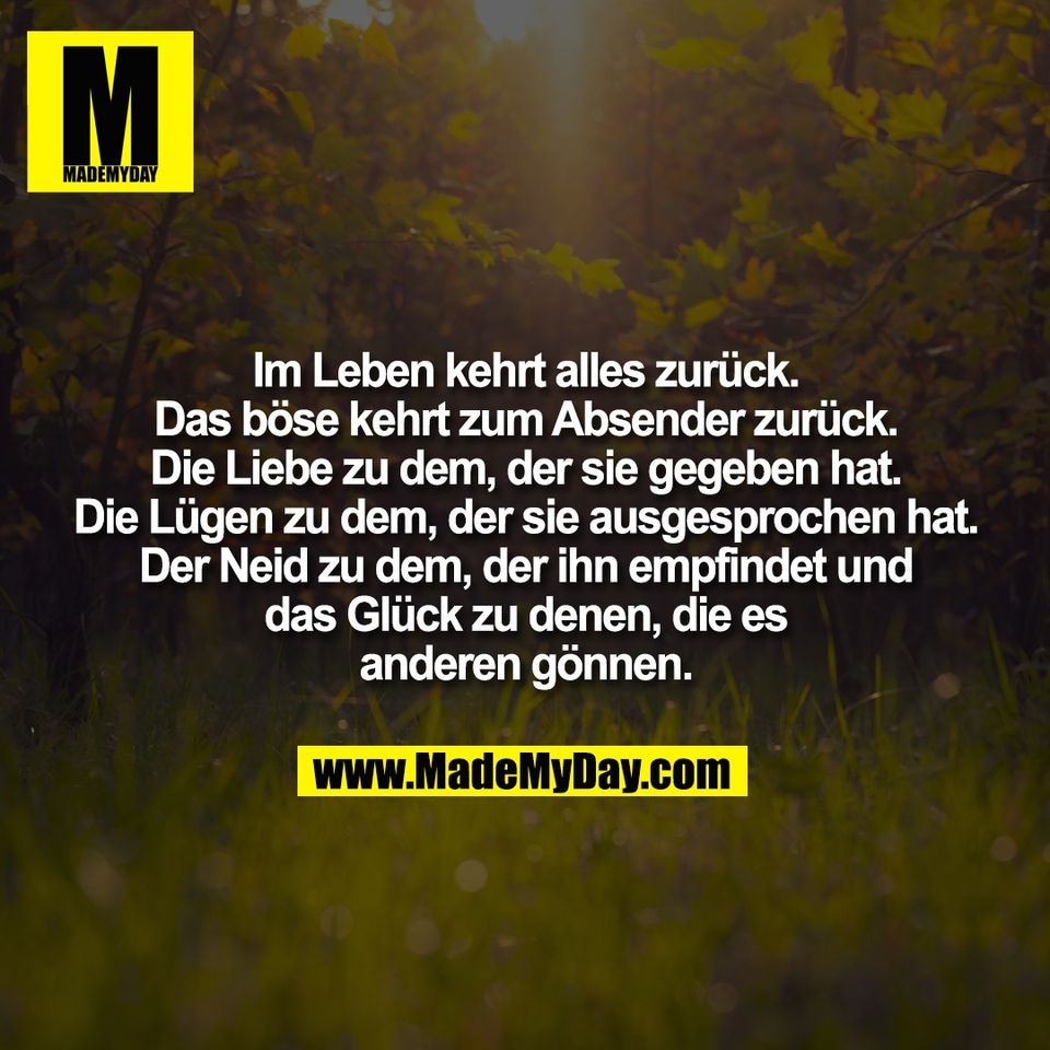 Im Leben kehrt alles zurück.<br />
Das böse kehrt zum Absender zurück.<br />
Die Liebe zu dem, der sie gegeben hat.<br />
Die Lügen zu dem, der sie ausgesprochen hat.<br />
Der Neid zu dem, der ihn empfindet und<br />
das Glück zu denen, die es<br />
anderen gönnen.