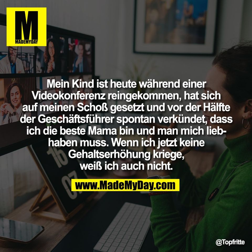 Mein Kind ist heute während einer<br />
Videokonferenz reingekommen, hat sich<br />
auf meinen Schoß gesetzt und vor der Hälfte<br />
der Geschäftsführer spontan verkündet, dass<br />
ich die beste Mama bin und man mich lieb-<br />
haben muss. Wenn ich jetzt keine<br />
Gehaltserhöhung kriege,<br />
weiß ich auch nicht.