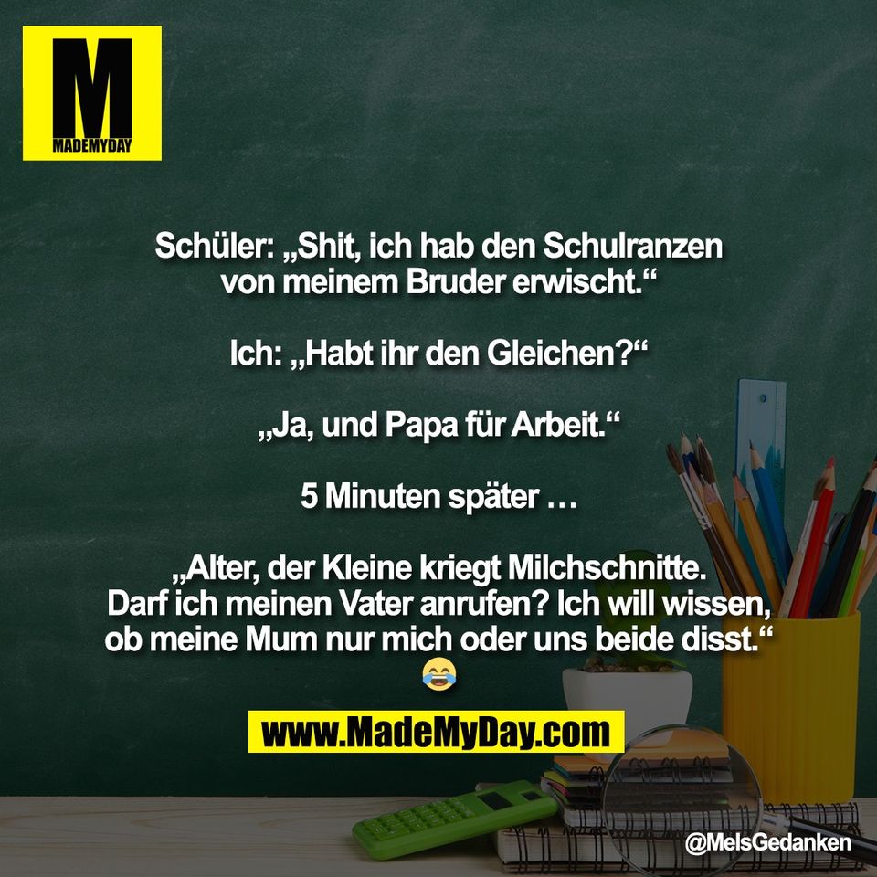 "Schüler: „Shit, ich hab den Schulranzen<br />
von meinem Bruder erwischt.“<br />
<br />
Ich: „Habt ihr den Gleichen?“<br />
<br />
„Ja, und Papa für Arbeit.“<br />
<br />
5 Minuten später …<br />
<br />
„Alter, der Kleine kriegt Milchschnitte.<br />
Darf ich meinen Vater anrufen? Ich will wissen,<br />
ob meine Mum nur mich oder uns beide disst.“<br />
😂"