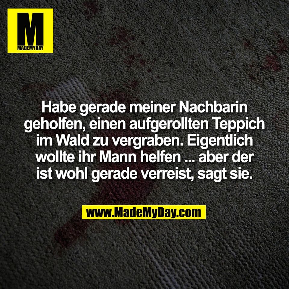 Habe gerade meiner Nachbarin<br />
geholfen, einen aufgerollten Teppich<br />
im Wald zu vergraben. Eigentlich<br />
wollte ihr Mann helfen ... aber der<br />
ist wohl gerade verreist, sagt sie.