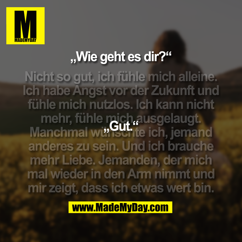 „Wie geht es dir?“<br />
<br />
(Nicht so gut, ich fühle mich alleine.<br />
Ich habe Angst vor der Zukunft und<br />
fühle mich nutzlos. Ich kann nicht<br />
mehr, fühle mich ausgelaugt.<br />
Manchmal wünschte ich, jemand<br />
anderes zu sein. Und ich brauche<br />
mehr Liebe. Jemanden, der mich<br />
mal wieder in den Arm nimmt und<br />
mir zeigt, dass ich etwas wert bin.)<br />
<br />
„Gut.“