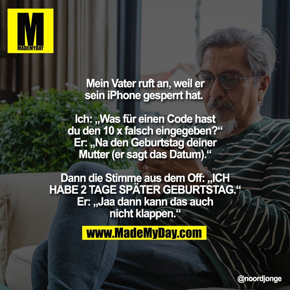 Mein Vater ruft an, weil er<br />
sein iPhone gesperrt hat. <br />
<br />
Ich: „Was für einen Code hast<br />
du den 10 x falsch eingegeben?“<br />
Er: „Na den Geburtstag deiner<br />
Mutter (er sagt das Datum).“<br />
<br />
Dann die Stimme aus dem Off: „ICH<br />
HABE 2 TAGE SPÄTER GEBURTSTAG.“<br />
Er: „Jaa dann kann das auch<br />
nicht klappen.“