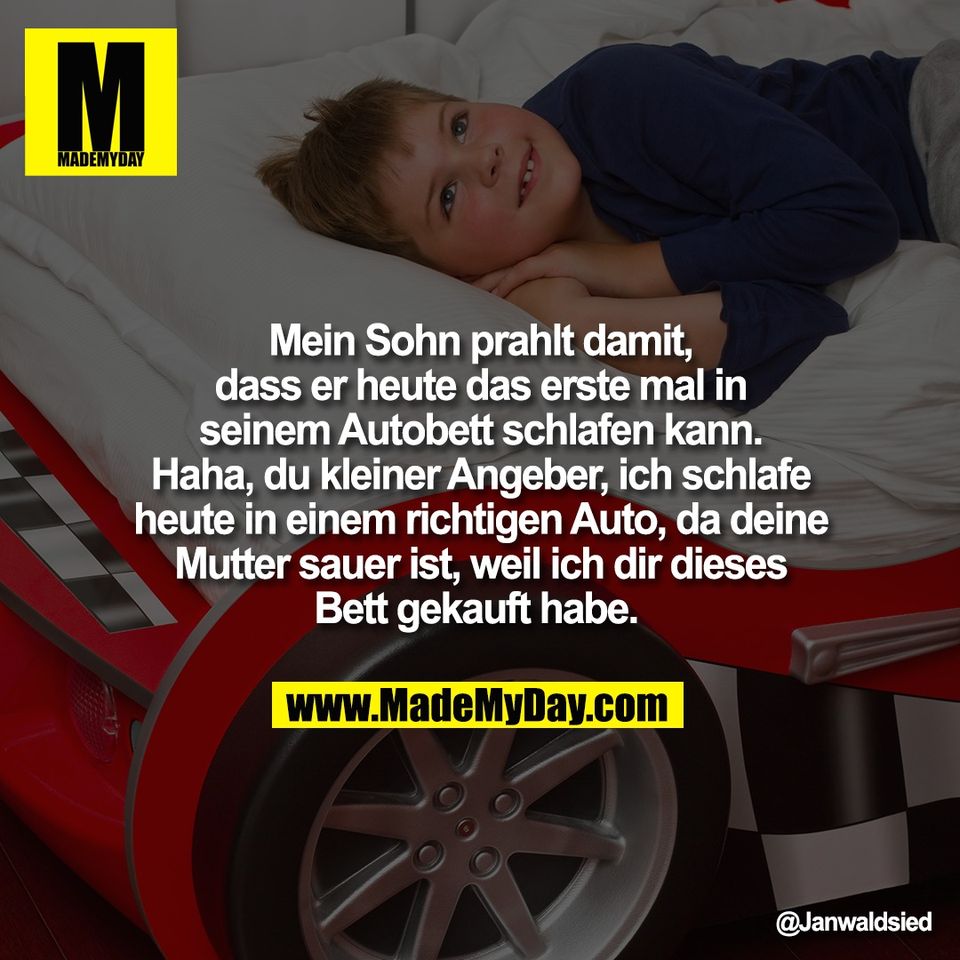 Mein Sohn prahlt damit,<br />
dass er heute das erste mal in<br />
seinem Autobett schlafen kann.<br />
Haha, du kleiner Angeber, ich schlafe<br />
heute in einem richtigen Auto, da deine<br />
Mutter sauer ist, weil ich dir dieses<br />
Bett gekauft habe.