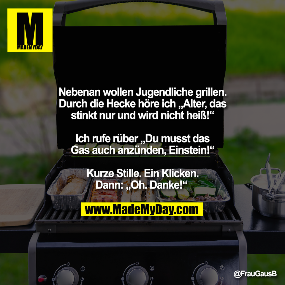 Nebenan wollen Jugendliche grillen.<br />
Durch die Hecke höre ich „Alter, das<br />
stinkt nur und wird nicht heiß!“<br />
<br />
Ich rufe rüber „Du musst das<br />
Gas auch anzünden, Einstein!“<br />
<br />
Kurze Stille. Ein Klicken.<br />
Dann: „Oh. Danke!“