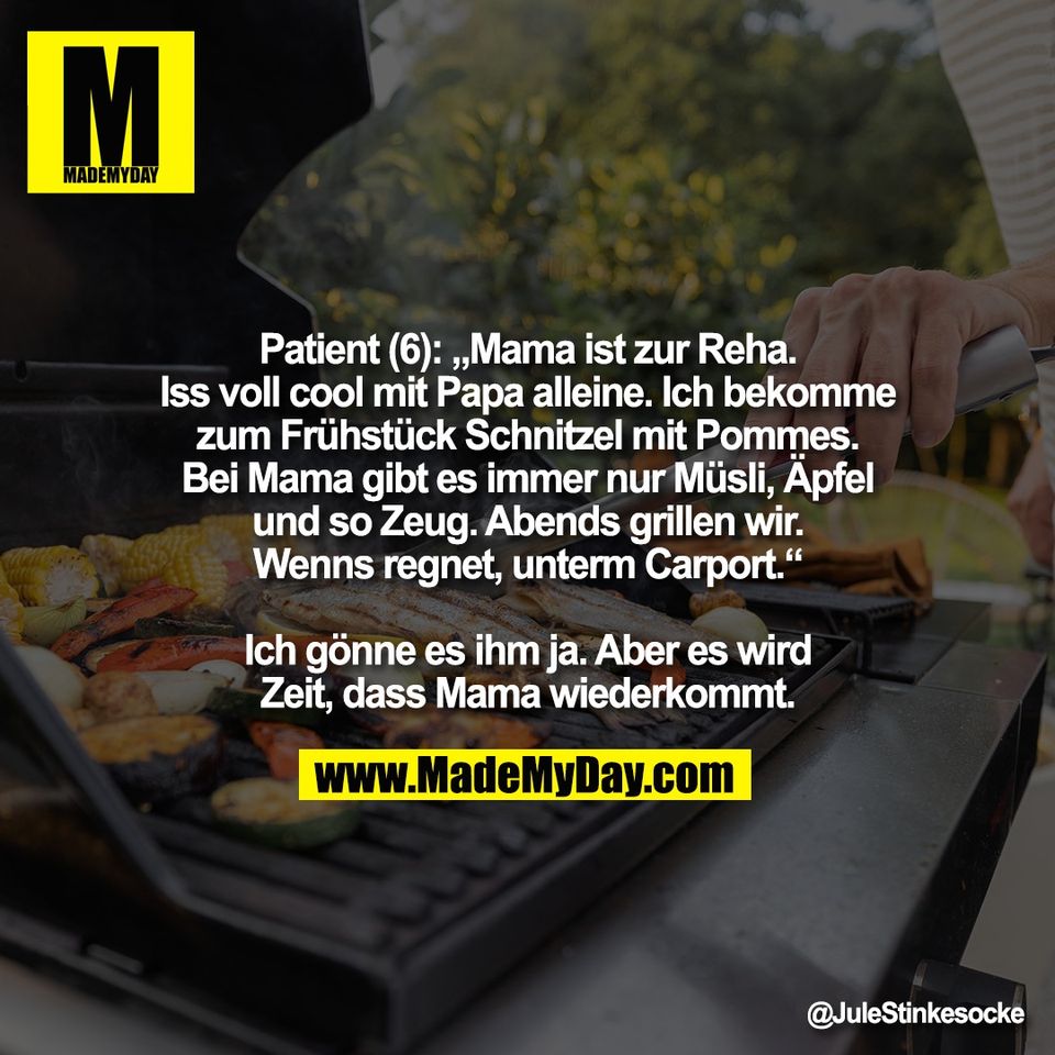 Patient (6): „Mama ist zur Reha.<br />
Iss voll cool mit Papa alleine. Ich bekomme<br />
zum Frühstück Schnitzel mit Pommes.<br />
Bei Mama gibt es immer nur Müsli, Äpfel<br />
und so Zeug. Abends grillen wir.<br />
Wenns regnet, unterm Carport.“<br />
<br />
Ich gönne es ihm ja. Aber es wird<br />
Zeit, dass Mama wiederkommt.