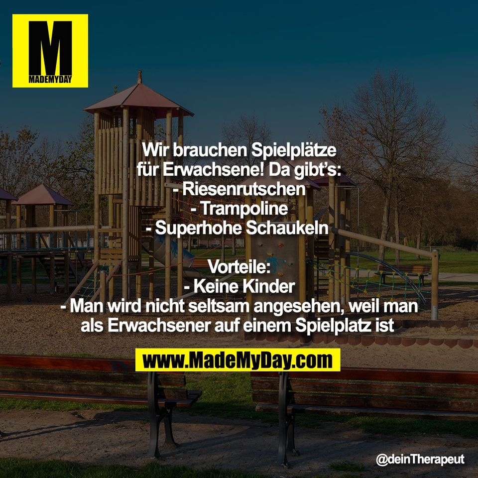 Wir brauchen Spielplätze<br />
für Erwachsene! Da gibt’s:<br />
- Riesenrutschen<br />
- Trampoline<br />
- Superhohe Schaukeln <br />
<br />
Vorteile:<br />
- Keine Kinder<br />
- Man wird nicht seltsam angesehen, weil man<br />
als Erwachsener auf einem Spielplatz ist