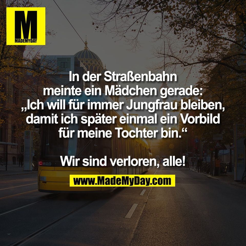 In der Straßenbahn<br />
meinte ein Mädchen gerade:<br />
„Ich will für immer Jungfrau bleiben,<br />
damit ich später einmal ein Vorbild<br />
für meine Tochter bin.“<br />
<br />
Wir sind verloren, alle!