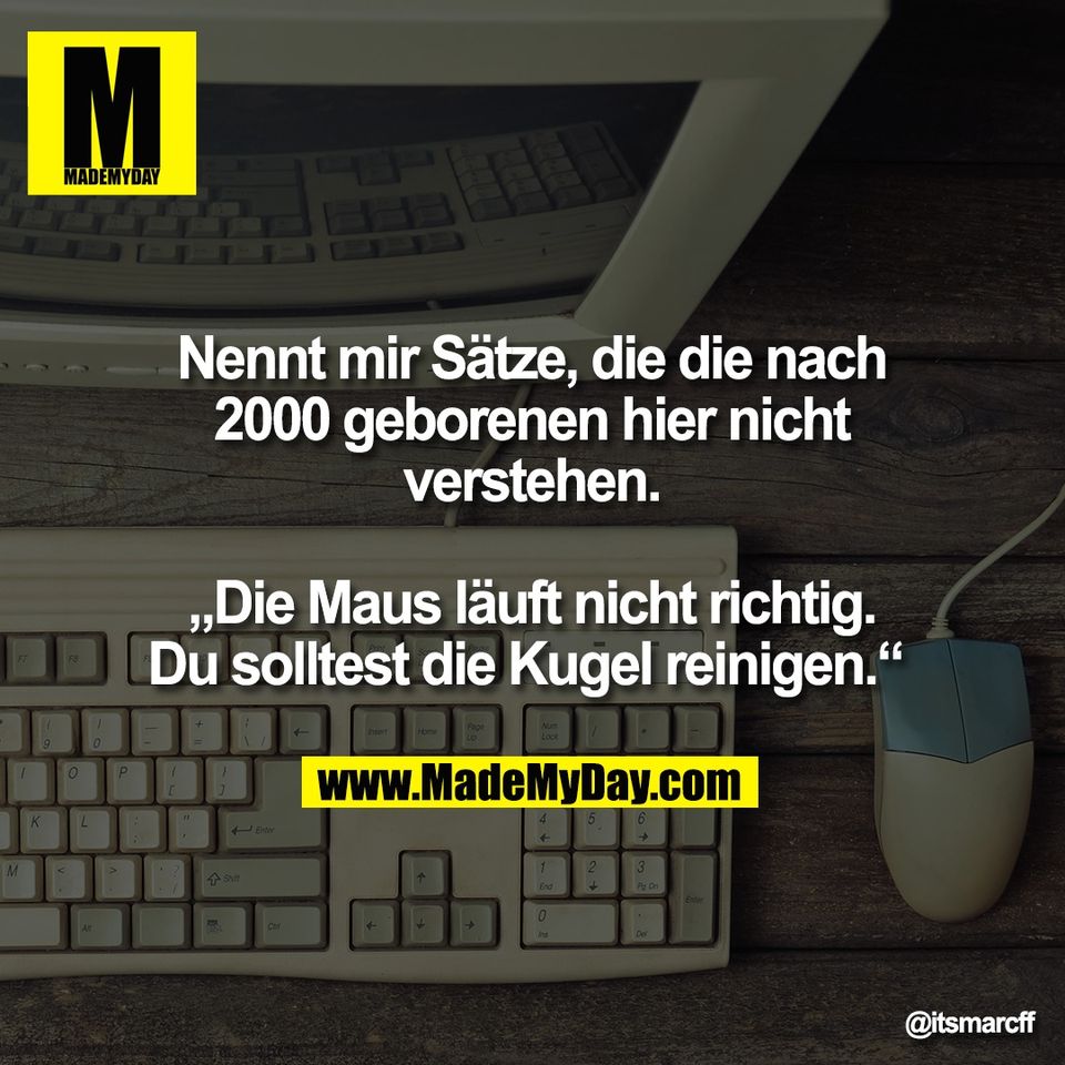 Nennt mir Sätze, die die nach<br />
2000 geborenen hier nicht<br />
verstehen.<br />
<br />
„Die Maus läuft nicht richtig.<br />
Du solltest die Kugel reinigen.“