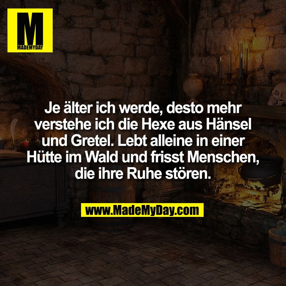 Je älter ich werde, desto mehr<br />
verstehe ich die Hexe aus Hänsel<br />
und Gretel. Lebt alleine in einer<br />
Hütte im Wald und frisst Menschen,<br />
die ihre Ruhe stören.