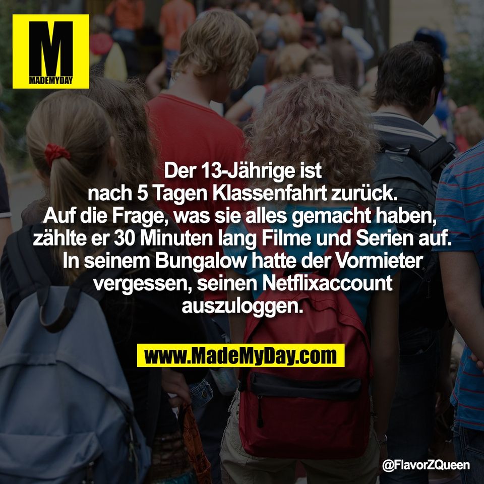 Der 13-Jährige ist<br />
nach 5 Tagen Klassenfahrt zurück.<br />
Auf die Frage, was sie alles gemacht haben, <br />
zählte er 30 Minuten lang Filme und Serien auf.<br />
In seinem Bungalow hatte der Vormieter<br />
vergessen, seinen Netflixaccount<br />
auszuloggen.