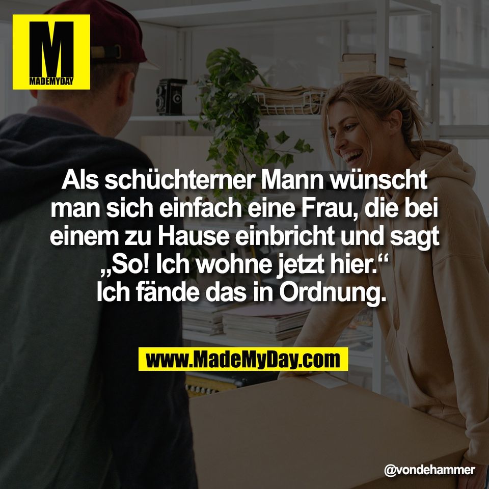 Als schüchterner Mann wünscht<br />
man sich einfach eine Frau, die bei<br />
einem zu Hause einbricht und sagt<br />
„So! Ich wohne jetzt hier.“<br />
Ich fände das in Ordnung.