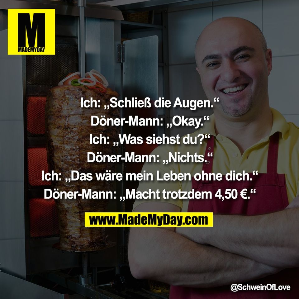 Ich: „Schließ die Augen.“<br />
<br />
Döner-Mann: „Okay.“<br />
<br />
Ich: „Was siehst du?“<br />
<br />
Döner-Mann: „Nichts.“<br />
<br />
Ich: „Das wäre mein Leben ohne dich.“<br />
<br />
Döner-Mann: „Macht trotzdem 4,50 €.“