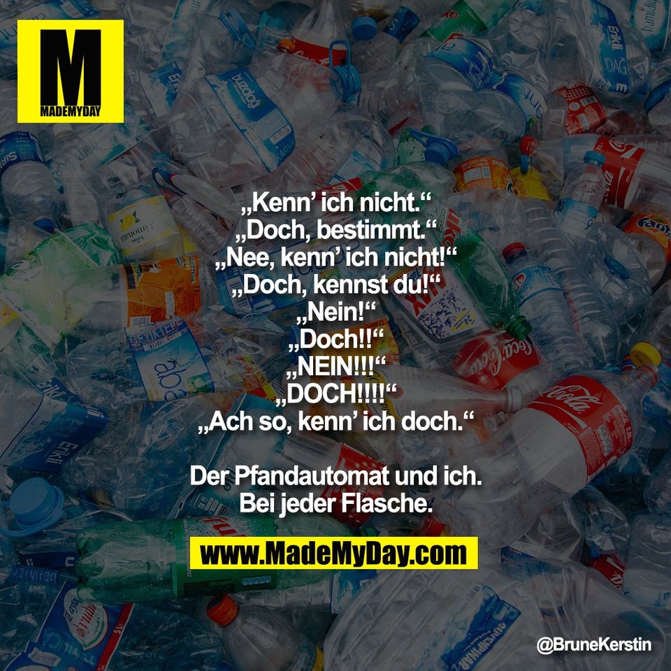 „Kenn’ ich nicht.“<br />
„Doch, bestimmt.“<br />
„Nee, kenn’ ich nicht!“<br />
„Doch, kennst du!“<br />
„Nein!“<br />
„Doch!!“<br />
„NEIN!!!“<br />
„DOCH!!!!“<br />
„Ach so, kenn’ ich doch.“<br />
<br />
Der Pfandautomat und ich.<br />
Bei jeder Flasche.