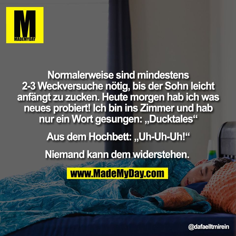 "Normalerweise sind mindestens<br />
2-3 Weckversuche nötig, bis der Sohn leicht<br />
anfängt zu zucken. Heute morgen hab ich was<br />
neues probiert! Ich bin ins Zimmer und hab<br />
nur ein Wort gesungen: „Ducktales“<br />
<br />
Aus dem Hochbett: „Uh-Uh-Uh!“<br />
<br />
Niemand kann dem widerstehen. "