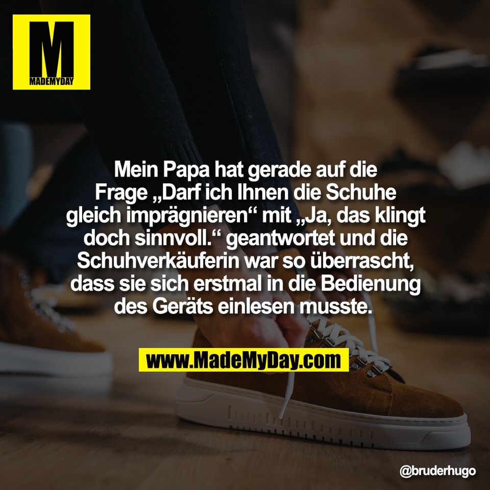 Mein Papa hat gerade auf die<br />
Frage „Darf ich Ihnen die Schuhe<br />
gleich imprägnieren“ mit „Ja, das klingt<br />
doch sinnvoll.“ geantwortet und die<br />
Schuhverkäuferin war so überrascht,<br />
dass sie sich erstmal in die Bedienung<br />
des Geräts einlesen musste.