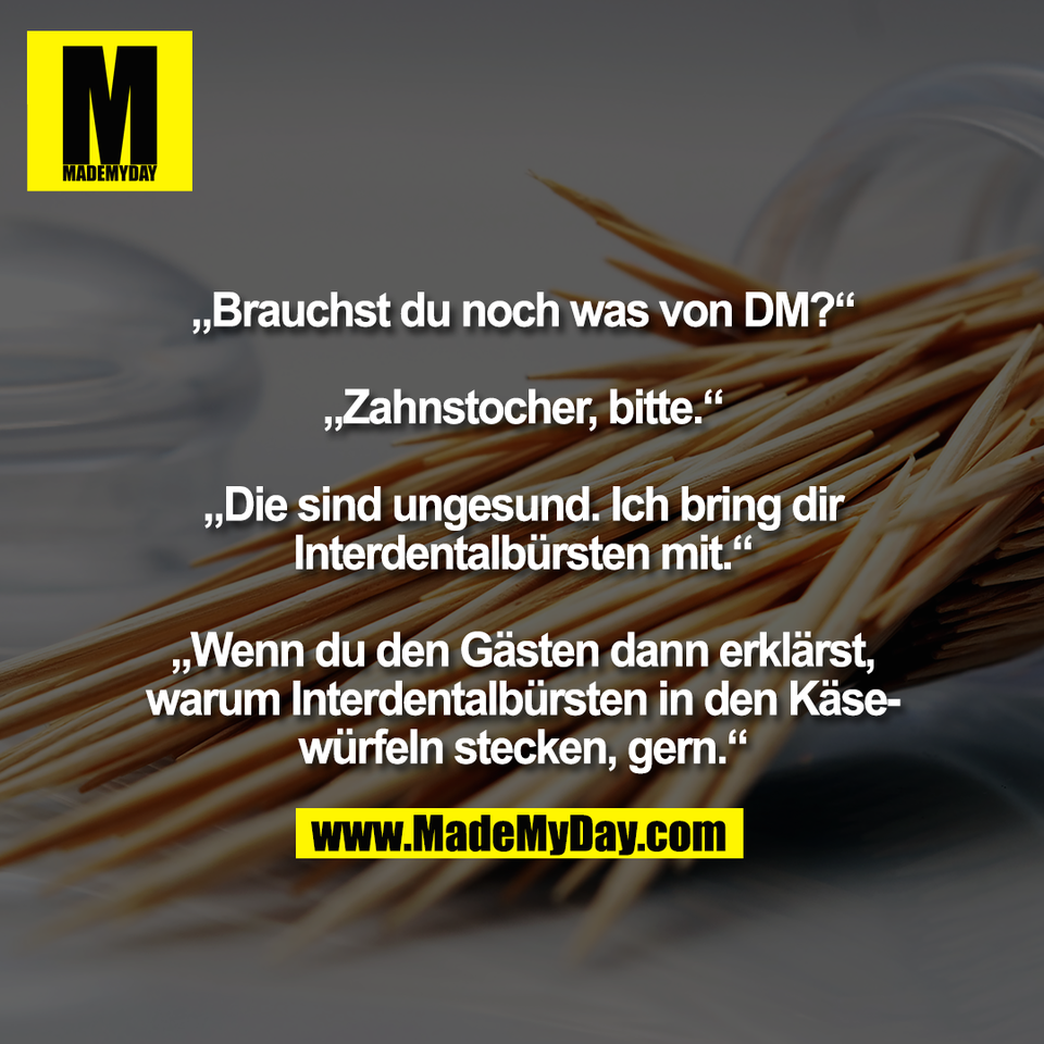 „Brauchst du noch was von DM?“<br />
<br />
„Zahnstocher, bitte.“<br />
<br />
„Die sind ungesund. Ich bring dir<br />
Interdentalbürsten mit.“<br />
<br />
„Wenn du den Gästen dann erklärst,<br />
warum Interdentalbürsten in den Käse-<br />
würfeln stecken, gern.“