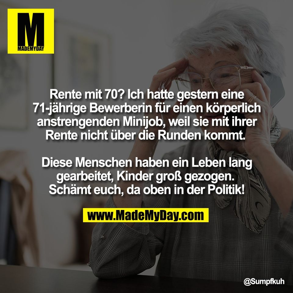 Rente mit 70? Ich hatte gestern eine<br />
71-jährige Bewerberin für einen körperlich<br />
anstrengenden Minijob, weil sie mit ihrer<br />
Rente nicht über die Runden kommt. <br />
<br />
Diese Menschen haben ein Leben lang<br />
gearbeitet, Kinder groß gezogen. <br />
Schämt euch, da oben in der Politik!