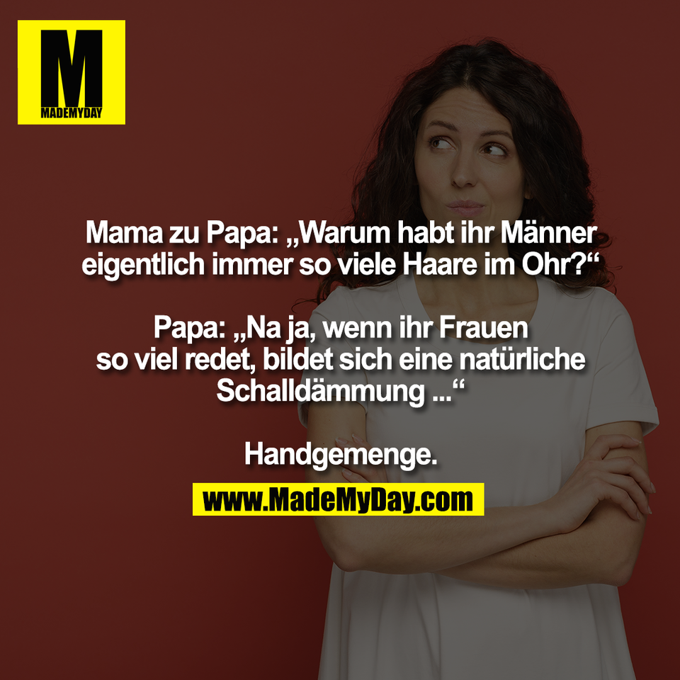Mama zu Papa: „Warum habt ihr Männer<br />
eigentlich immer so viele Haare im Ohr?“<br />
<br />
Papa: „Na ja, wenn ihr Frauen<br />
so viel redet, bildet sich eine natürliche<br />
Schalldämmung ...“<br />
<br />
Handgemenge.