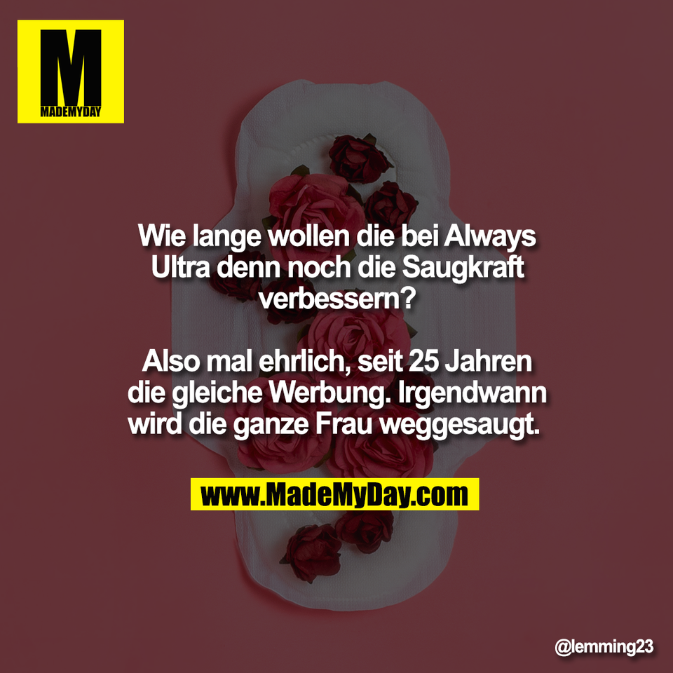 Wie lange wollen die bei Always<br />
Ultra denn noch die Saugkraft<br />
verbessern?<br />
<br />
Also mal ehrlich, seit 25 Jahren<br />
die gleiche Werbung. Irgendwann<br />
wird die ganze Frau weggesaugt.