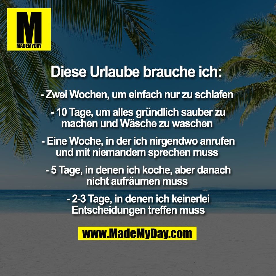 Diese Urlaube brauche ich: <br />
<br />
- Zwei Wochen, um einfach nur zu schlafen <br />
<br />
- 10 Tage, um alles gründlich sauber zu<br />
machen und Wäsche zu waschen <br />
<br />
- Eine Woche, in der ich nirgendwo anrufen<br />
und mit niemandem sprechen muss <br />
<br />
- 5 Tage, in denen ich koche, aber danach<br />
nicht aufräumen muss <br />
<br />
- 2-3 Tage, in denen ich keinerlei<br />
Entscheidungen treffen muss