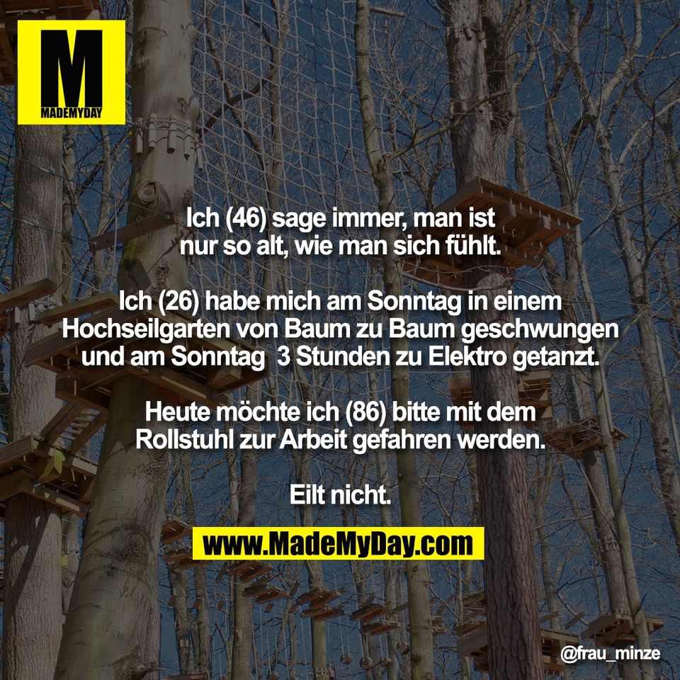 Ich (46) sage immer, man ist<br />
nur so alt, wie man sich fühlt.<br />
<br />
Ich (26) habe mich am Sonntag in einem<br />
Hochseilgarten von Baum zu Baum geschwungen<br />
und am Sonntag  3 Stunden zu Elektro getanzt.<br />
<br />
Heute möchte ich (86) bitte mit dem<br />
Rollstuhl zur Arbeit gefahren werden.<br />
<br />
Eilt nicht.