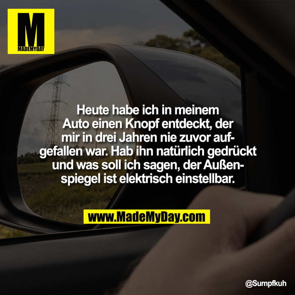 Heute habe ich in meinem<br />
Auto einen Knopf entdeckt, der<br />
mir in drei Jahren nie zuvor auf-<br />
gefallen war. Hab ihn natürlich gedrückt<br />
und was soll ich sagen, der Außen-<br />
spiegel ist elektrisch einstellbar.