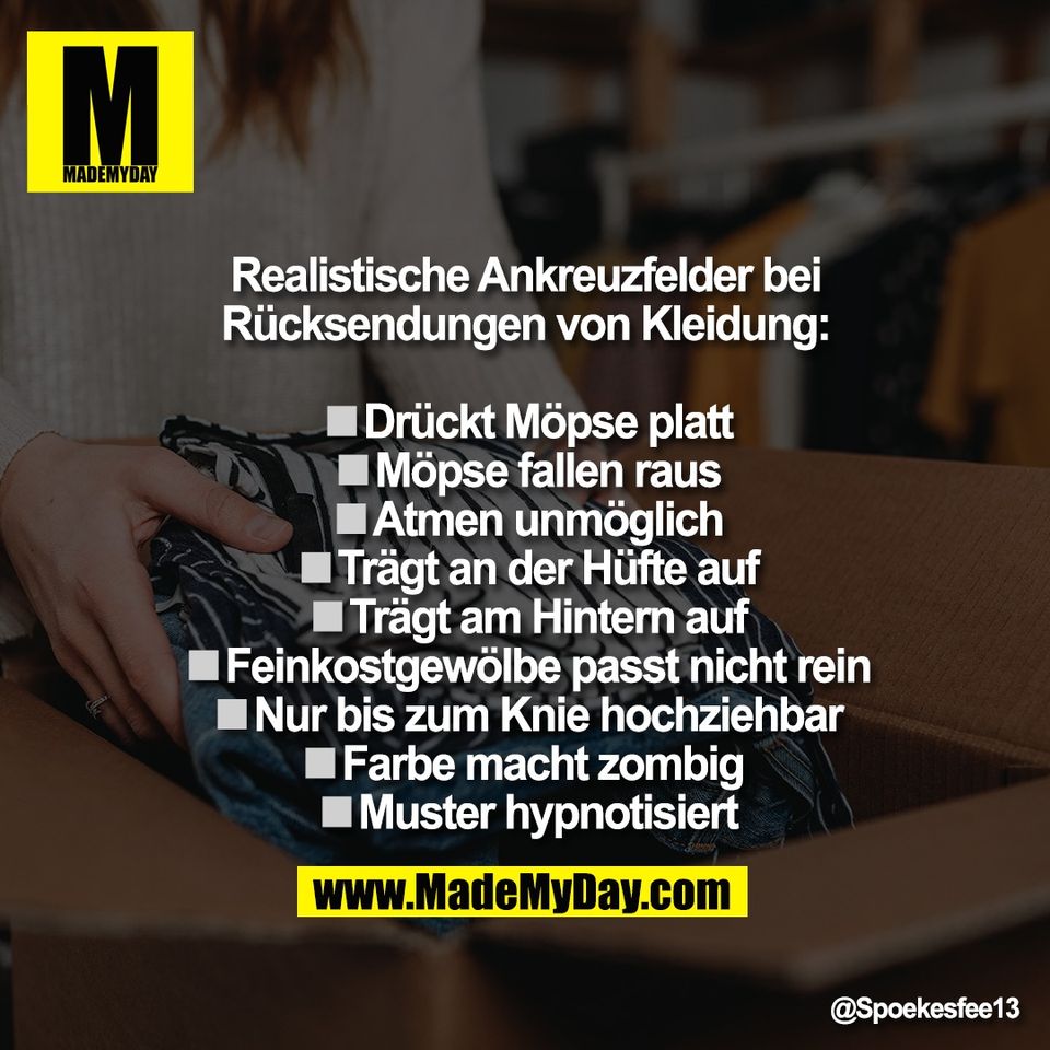Realistische Ankreuzfelder bei<br />
Rücksendungen von Kleidung:<br />
<br />
◽️Drückt Möpse platt<br />
◽️Möpse fallen raus<br />
◽️Atmen unmöglich<br />
◽️Trägt an der Hüfte auf<br />
◽️Trägt am Hintern auf<br />
◽️Feinkostgewölbe passt nicht rein<br />
◽️Nur bis zum Knie hochziehbar<br />
◽️Farbe macht zombig <br />
◽️Muster hypnotisiert