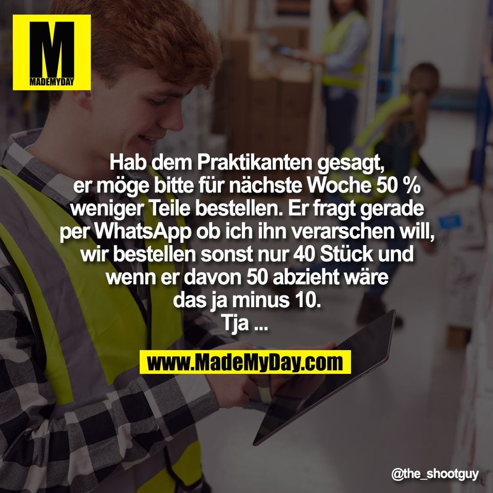 Hab dem Praktikanten gesagt,<br />
er möge bitte für nächste Woche 50 %<br />
weniger Teile bestellen. Er fragt gerade<br />
per WhatsApp ob ich ihn verarschen will,<br />
wir bestellen sonst nur 40 Stück und<br />
wenn er davon 50 abzieht wäre<br />
das ja minus 10.<br />
Tja ...