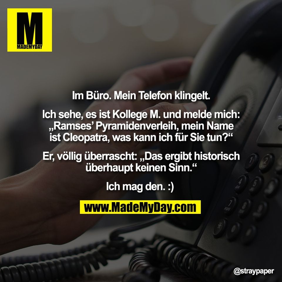 Im Büro. Mein Telefon klingelt.<br />
<br />
Ich sehe, es ist Kollege M. und melde mich:<br />
„Ramses’ Pyramidenverleih, mein Name<br />
ist Cleopatra, was kann ich für Sie tun?“<br />
<br />
Er, völlig überrascht: „Das ergibt historisch<br />
überhaupt keinen Sinn.“<br />
<br />
Ich mag den. :)