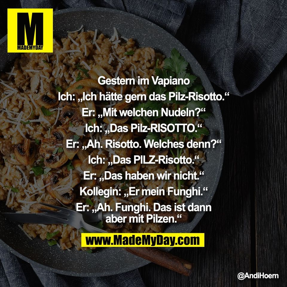 Gestern im Vapiano<br />
<br />
Ich: „Ich hätte gern das Pilz-Risotto.“<br />
<br />
Er: „Mit welchen Nudeln?“<br />
<br />
Ich: „Das Pilz-RISOTTO.“<br />
<br />
Er: „Ah. Risotto. Welches denn?“<br />
<br />
Ich: „Das PILZ-Risotto.“<br />
<br />
Er: „Das haben wir nicht.“<br />
<br />
Kollegin: „Er mein Funghi.“<br />
<br />
Er: „Ah. Funghi. Das ist dann<br />
aber mit Pilzen.“