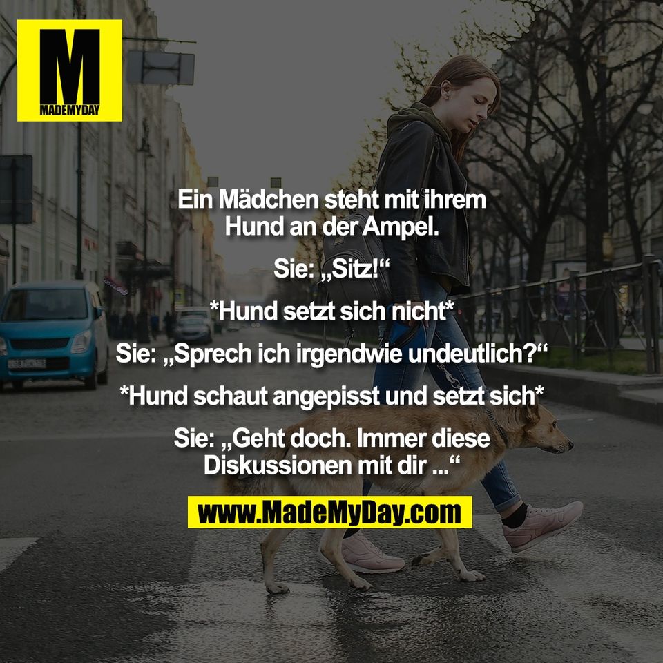 Ein Mädchen steht mit ihrem<br />
Hund an der Ampel.<br />
<br />
Sie: „Sitz!“<br />
<br />
*Hund setzt sich nicht*<br />
<br />
Sie: „Sprech ich irgendwie undeutlich?“<br />
<br />
*Hund schaut angepisst und setzt sich*<br />
<br />
Sie: „Geht doch. Immer diese<br />
Diskussionen mit dir ...“