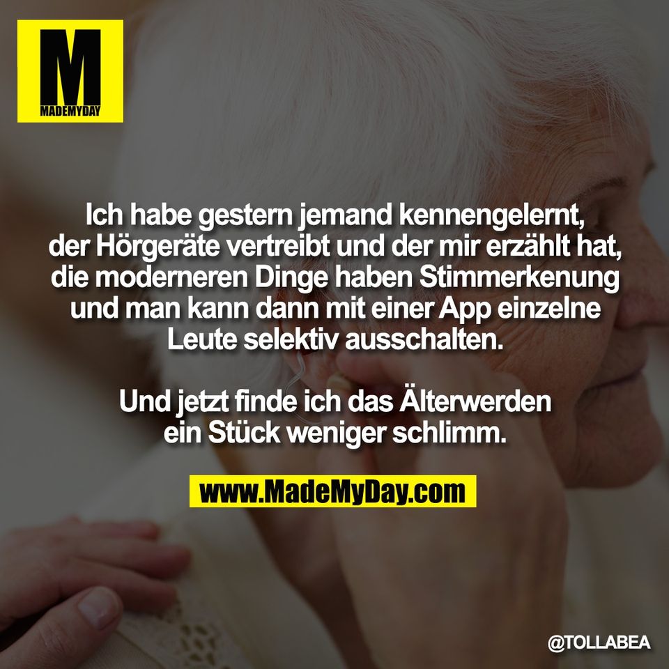 Ich habe gestern jemand kennengelernt,<br />
der Hörgeräte vertreibt und der mir erzählt hat,<br />
die moderneren Dinge haben Stimmerkenung<br />
und man kann dann mit einer App einzelne<br />
Leute selektiv ausschalten.<br />
<br />
Und jetzt finde ich das Älterwerden<br />
ein Stück weniger schlimm.