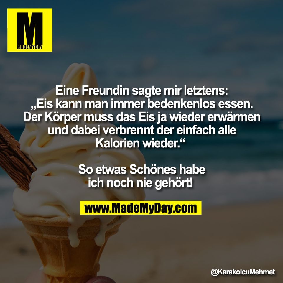 Eine Freundin sagte mir letztens:<br />
„Eis kann man immer bedenkenlos essen.<br />
Der Körper muss das Eis ja wieder erwärmen<br />
und dabei verbrennt der einfach alle<br />
Kalorien wieder.“ <br />
<br />
So etwas Schönes habe<br />
ich noch nie gehört!