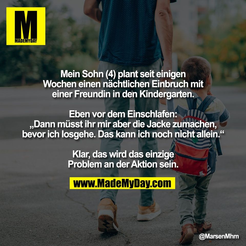 Mein Sohn (4) plant seit einigen<br />
Wochen einen nächtlichen Einbruch mit<br />
einer Freundin in den Kindergarten.<br />
<br />
Eben vor dem Einschlafen:<br />
„Dann müsst ihr mir aber die Jacke zumachen,<br />
bevor ich losgehe. Das kann ich noch nicht allein.“<br />
<br />
Klar, das wird das einzige<br />
Problem an der Aktion sein.