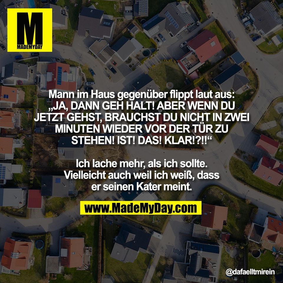 Mann im Haus gegenüber flippt laut aus:<br />
„JA, DANN GEH HALT! ABER WENN DU<br />
JETZT GEHST, BRAUCHST DU NICHT IN ZWEI<br />
MINUTEN WIEDER VOR DER TÜR ZU<br />
STEHEN! IST! DAS! KLAR!?!!“<br />
<br />
Ich lache mehr, als ich sollte.<br />
Vielleicht auch weil ich weiß, dass<br />
er seinen Kater meint.