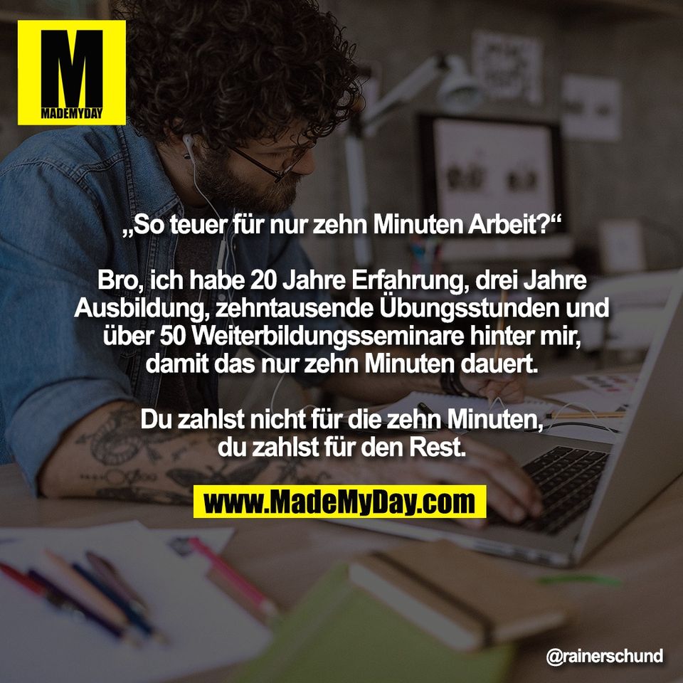 „So teuer für nur zehn Minuten Arbeit?“<br />
<br />
Bro, ich habe 20 Jahre Erfahrung, drei Jahre<br />
Ausbildung, zehntausende Übungsstunden und<br />
über 50 Weiterbildungsseminare hinter mir,<br />
damit das nur zehn Minuten dauert.<br />
<br />
Du zahlst nicht für die zehn Minuten,<br />
du zahlst für den Rest.