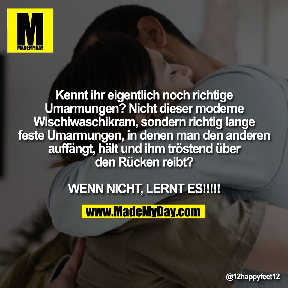 Kennt ihr eigentlich noch richtige<br />
Umarmungen? Nicht dieser moderne<br />
Wischiwaschikram, sondern richtig lange<br />
feste Umarmungen, in denen man den anderen<br />
auffängt, hält und ihm tröstend über<br />
den Rücken reibt?<br />
<br />
WENN NICHT, LERNT ES!!!!!