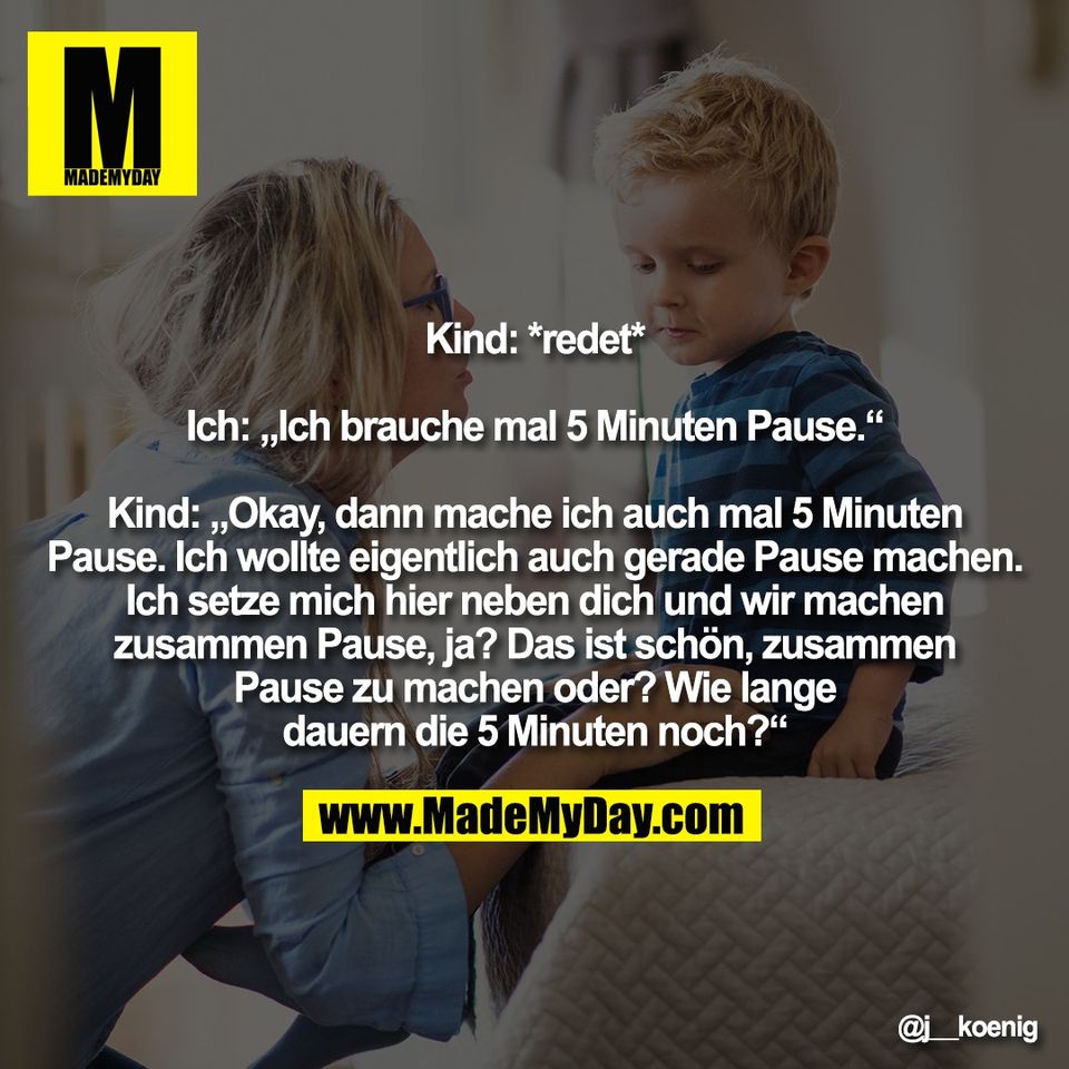 Kind: *redet*<br />
<br />
Ich: „Ich brauche mal 5 Minuten Pause.“<br />
<br />
Kind: „Okay, dann mache ich auch mal 5 Minuten<br />
Pause. Ich wollte eigentlich auch gerade Pause machen.<br />
Ich setze mich hier neben dich und wir machen<br />
zusammen Pause, ja? Das ist schön, zusammen<br />
Pause zu machen oder? Wie lange<br />
dauern die 5 Minuten noch?“