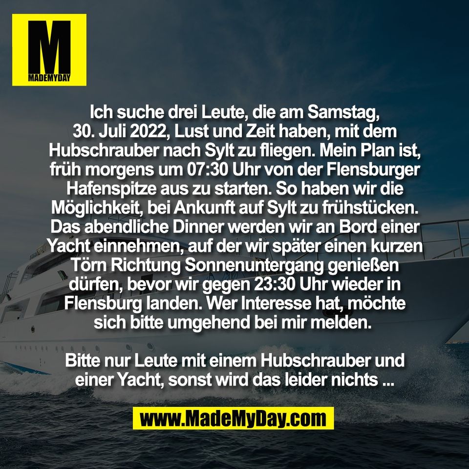 Ich suche drei Leute, die am Samstag,<br />
30. Juli 2022, Lust und Zeit haben, mit dem<br />
Hubschrauber nach Sylt zu fliegen. Mein Plan ist,<br />
früh morgens um 07:30 Uhr von der Flensburger<br />
Hafenspitze aus zu starten. So haben wir die<br />
Möglichkeit, bei Ankunft auf Sylt zu frühstücken.<br />
Das abendliche Dinner werden wir an Bord einer<br />
Yacht einnehmen, auf der wir später einen kurzen<br />
Törn Richtung Sonnenuntergang genießen<br />
dürfen, bevor wir gegen 23:30 Uhr wieder in<br />
Flensburg landen. Wer Interesse hat, möchte<br />
sich bitte umgehend bei mir melden. <br />
<br />
Bitte nur Leute mit einem Hubschrauber und<br />
einer Yacht, sonst wird das leider nichts ...