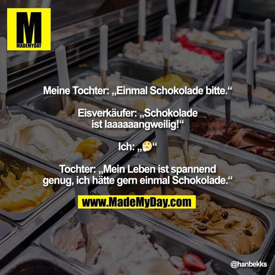 Meine Tochter: „Einmal Schokolade bitte.“<br />
<br />
Eisverkäufer: „Schokolade<br />
ist laaaaaangweilig!“<br />
<br />
Ich: „🤔“<br />
<br />
Tochter: „Mein Leben ist spannend<br />
genug, ich hätte gern einmal Schokolade.“
