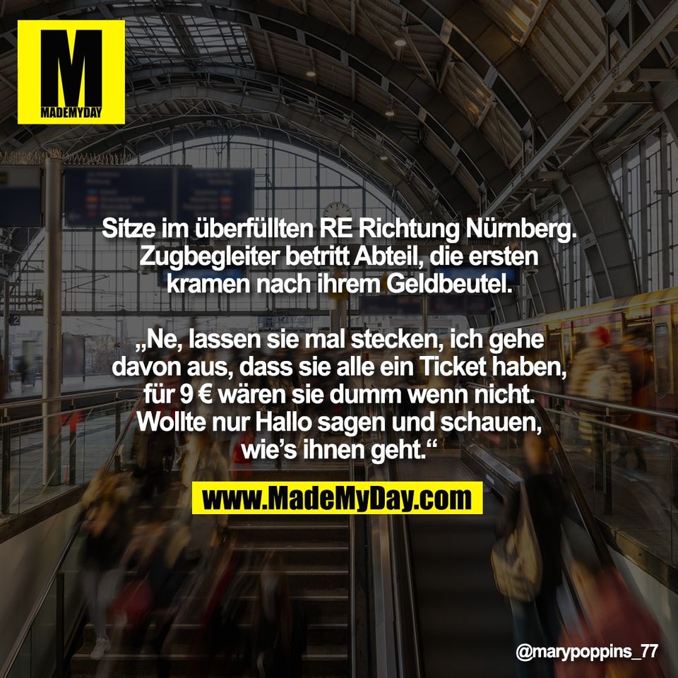Sitze im überfüllten RE Richtung Nürnberg.<br />
Zugbegleiter betritt Abteil, die ersten<br />
kramen nach ihrem Geldbeutel.<br />
<br />
„Ne, lassen sie mal stecken, ich gehe<br />
davon aus, dass sie alle ein Ticket haben,<br />
für 9 € wären sie dumm wenn nicht.<br />
Wollte nur Hallo sagen und schauen,<br />
wie’s ihnen geht.“