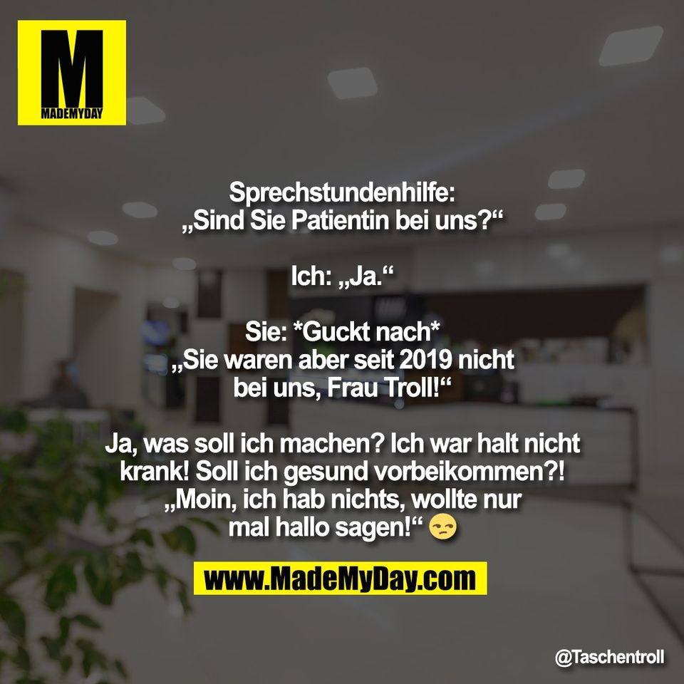 Sprechstundenhilfe:<br />
„Sind Sie Patientin bei uns?“<br />
<br />
Ich: „Ja.“<br />
<br />
Sie: *Guckt nach*<br />
„Sie waren aber seit 2019 nicht<br />
bei uns, Frau Troll!“<br />
<br />
Ja, was soll ich machen? Ich war halt nicht<br />
krank! Soll ich gesund vorbeikommen?!<br />
„Moin, ich hab nichts, wollte nur<br />
mal hallo sagen!“ 😒