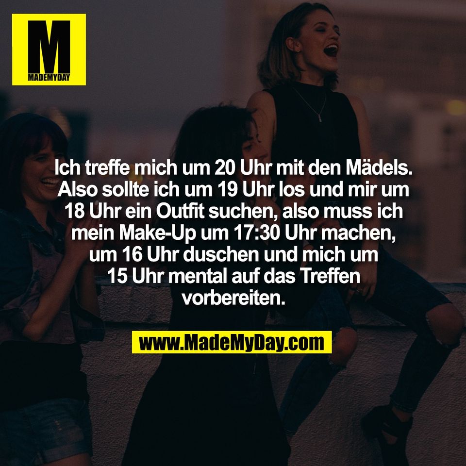 Ich treffe mich um 20 Uhr mit den Mädels.<br />
Also sollte ich um 19 Uhr los und mir um<br />
18 Uhr ein Outfit suchen, also muss ich<br />
mein Make-Up um 17:30 Uhr machen,<br />
um 16 Uhr duschen und mich um<br />
15 Uhr mental auf das Treffen<br />
vorbereiten.