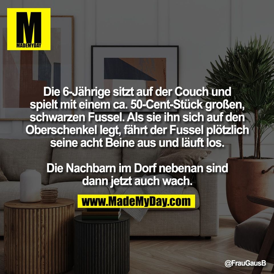 Die 6-Jährige sitzt auf der Couch und<br />
spielt mit einem ca. 50-Cent-Stück großen,<br />
schwarzen Fussel. Als sie ihn sich auf den<br />
Oberschenkel legt, fährt der Fussel plötzlich<br />
seine acht Beine aus und läuft los.<br />
<br />
Die Nachbarn im Dorf nebenan sind<br />
dann jetzt auch wach.