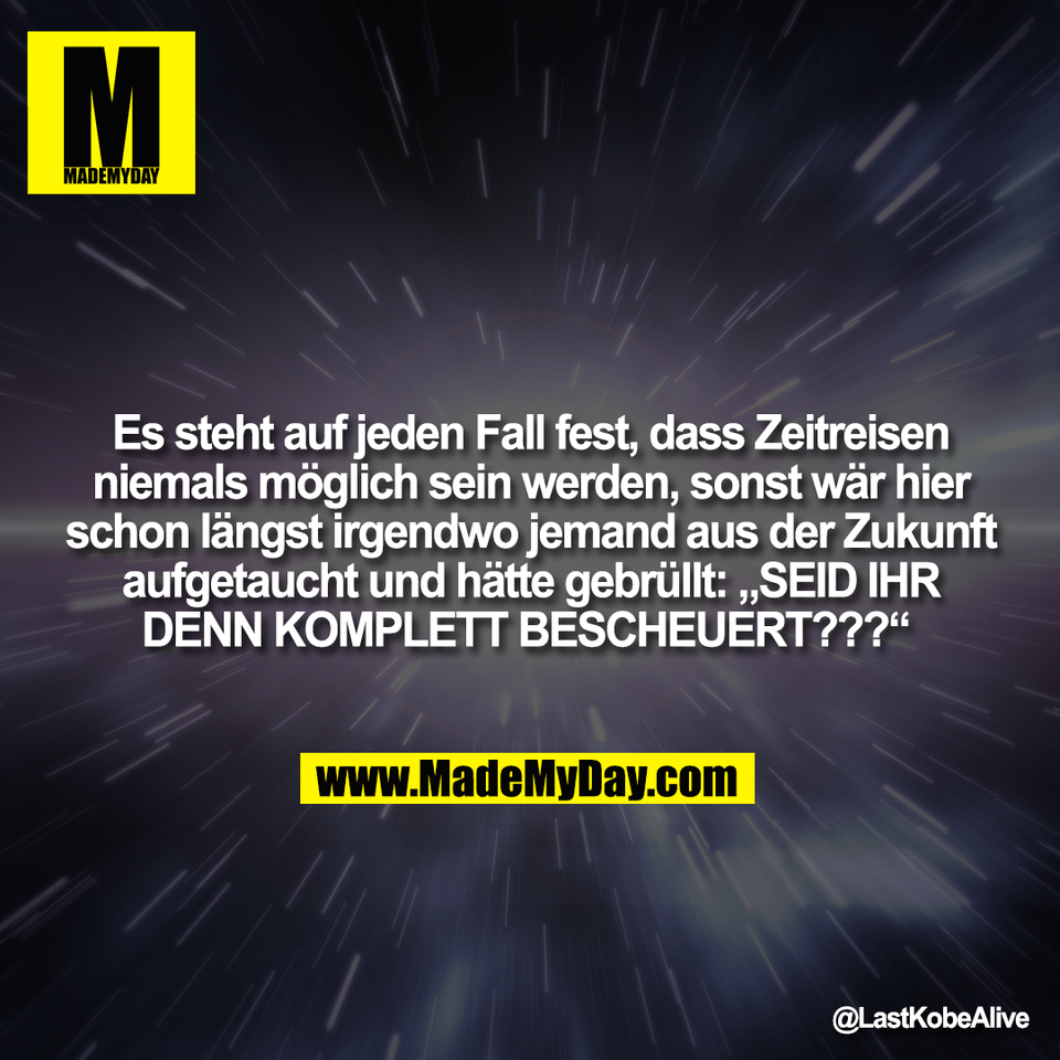 Es steht auf jeden Fall fest, dass Zeitreisen<br />
niemals möglich sein werden, sonst wär hier<br />
schon längst irgendwo jemand aus der Zukunft<br />
aufgetaucht und hätte gebrüllt: „SEID IHR<br />
DENN KOMPLETT BESCHEUERT???“