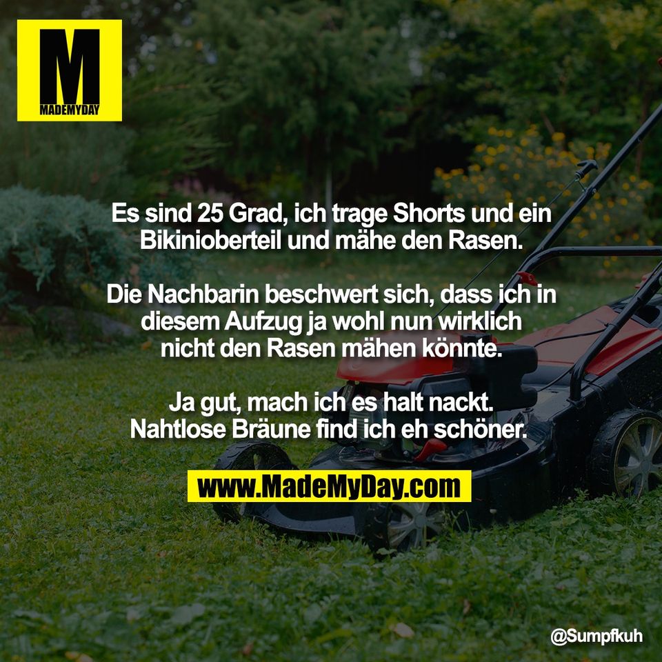 Es sind 25 Grad, ich trage Shorts und ein<br />
Bikinioberteil und mähe den Rasen.<br />
<br />
Die Nachbarin beschwert sich, dass ich in<br />
diesem Aufzug ja wohl nun wirklich<br />
nicht den Rasen mähen könnte.<br />
<br />
Ja gut, mach ich es halt nackt.<br />
Nahtlose Bräune find ich eh schöner.