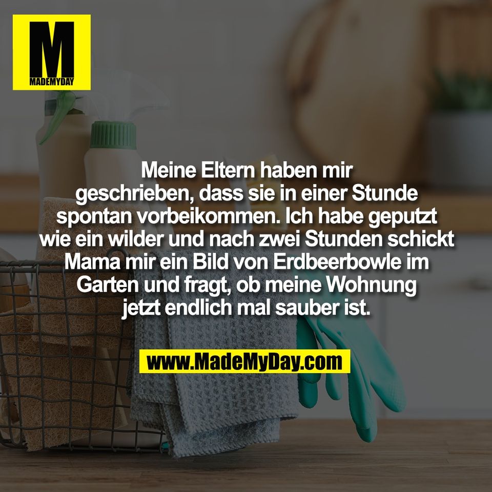 Meine Eltern haben mir<br />
geschrieben, dass sie in einer Stunde<br />
spontan vorbeikommen. Ich habe geputzt<br />
wie ein wilder und nach zwei Stunden schickt<br />
Mama mir ein Bild von Erdbeerbowle im<br />
Garten und fragt, ob meine Wohnung<br />
jetzt endlich mal sauber ist.