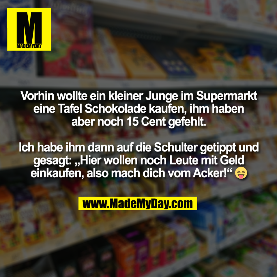 Vorhin wollte ein kleiner Junge im Supermarkt<br />
eine Tafel Schokolade kaufen, ihm haben<br />
aber noch 15 Cent gefehlt.<br />
<br />
Ich habe ihm dann auf die Schulter getippt und<br />
gesagt: „Hier wollen noch Leute mit Geld<br />
einkaufen, also mach dich vom Acker!“ 😝